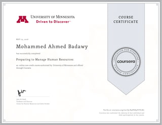 EDUCA
T
ION FOR EVE
R
YONE
CO
U
R
S
E
C E R T I F
I
C
A
TE
COURSE
CERTIFICATE
MAY 23, 2016
Mohammed Ahmed Badawy
Preparing to Manage Human Resources
an online non-credit course authorized by University of Minnesota and offered
through Coursera
has successfully completed
John W. Budd
Professor and Director
Center for Human Resources and Labor Studies
Verify at coursera.org/verify/K9PEX9YUVLN7
Coursera has confirmed the identity of this individual and
their participation in the course.
 