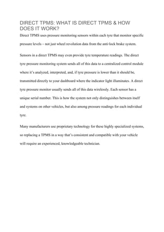 DIRECT TPMS: WHAT IS DIRECT TPMS & HOW
DOES IT WORK?
Direct TPMS uses pressure monitoring sensors within each tyre that monitor specific
pressure levels – not just wheel revolution data from the anti-lock brake system.
Sensors in a direct TPMS may even provide tyre temperature readings. The direct
tyre pressure monitoring system sends all of this data to a centralized control module
where it’s analyzed, interpreted, and, if tyre pressure is lower than it should be,
transmitted directly to your dashboard where the indicator light illuminates. A direct
tyre pressure monitor usually sends all of this data wirelessly. Each sensor has a
unique serial number. This is how the system not only distinguishes between itself
and systems on other vehicles, but also among pressure readings for each individual
tyre.
Many manufacturers use proprietary technology for these highly specialized systems,
so replacing a TPMS in a way that’s consistent and compatible with your vehicle
will require an experienced, knowledgeable technician.
 