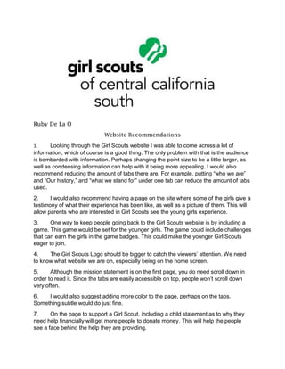 Ruby De La O
Website Recommendations
1. Looking through the Girl Scouts website I was able to come across a lot of
information, which of course is a good thing. The only problem with that is the audience
is bombarded with information. Perhaps changing the point size to be a little larger, as
well as condensing information can help with it being more appealing. I would also
recommend reducing the amount of tabs there are. For example, putting “who we are”
and “Our history,” and “what we stand for” under one tab can reduce the amount of tabs
used.
2. I would also recommend having a page on the site where some of the girls give a
testimony of what their experience has been like, as well as a picture of them. This will
allow parents who are interested in Girl Scouts see the young girls experience.
3. One way to keep people going back to the Girl Scouts website is by including a
game. This game would be set for the younger girls. The game could include challenges
that can earn the girls in the game badges. This could make the younger Girl Scouts
eager to join.
4. The Girl Scouts Logo should be bigger to catch the viewers’ attention. We need
to know what website we are on, especially being on the home screen.
5. Although the mission statement is on the first page, you do need scroll down in
order to read it. Since the tabs are easily accessible on top, people won’t scroll down
very often.
6. I would also suggest adding more color to the page, perhaps on the tabs.
Something subtle would do just fine.
7. On the page to support a Girl Scout, including a child statement as to why they
need help financially will get more people to donate money. This will help the people
see a face behind the help they are providing.
 