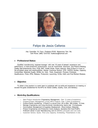 Felipe de Jesús Calleros
Ave. Cantinflas 16, Fracc. Praderas 87430, Matamoros Tam. Mx.
Cell Phone: (868) 123-0120, fcalleross@hotmail.com
 Professional Status:
Qualified manufacturing engineer-manager with over 16 years of relevant experience and
performance in mass-production environments such as: Automotive, Electronic, and Plastics Molding.
(Safety Belt &Harnesses Assy, PCB, SMT, Solder Wave- Paste, Injection, Blow & Deco) in most of
the all related areas and responsibilities: Design, Customer Service, OTD, CAPEX, Quotes, Capacity,
Current/New Materials Supply, BOMs, Inc. Insp., Tools, Equipment, Process, Prototype,
Qualifications, Pilots, IPRs, Release, Production, Launching, ECNs, E&O, and Post Mortem Reviews.
 Objective:
To obtain a key position in a work team to contribute with my skills and experience on meeting or
exceed the goals established for the KPI’s for SQCD (Safety, Quality, Cost, and Delivery).
 Work-Key Qualifications:
o New Product Introduction Engineering Management. Over 13 years of experience.
o Program-Project Management in Eng.-MFG Projects. Over 7 years of experience
o Product-Plants transferring: 3 Plants in a record time: US to Mex, 380 models. 14 lines.
o Manage Engineering and cross-functional manufacturing teams over 12 employees.
o Commodities Management & Suppliers Development: Direct-Indirect Materials.
o Product Engineering and Production Costs Analysis. Quotation-Std Cost-Profit%.
o Proficient rained in Lean Manufacturing and CI (DMAIC) principals and core tools.
o Customer Service. Quote, Time Line, Capacity, Scheduling, Presentations in site.
 