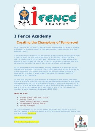 `
I Fence Academy
Creating the Champions of Tomorrow!
What child has not grown up pretending to be a swashbuckling pirate, a dueling
Musketeer, or even the master of swordplay himself, Zorro? Why do they do it?
Because it's fun!
I fence academy is a welcoming and friendly academy giving young children from
5 years of age a fun and safe introduction to the exciting Olympic sport of
fencing. We provide bright colored plastic equipment that is safe and yet hard
enough to give children the real feel of fencing. We ensure visors are worn at all
times giving piece of mind as well as that genuine fencing experience.
Unlike most other mainstream sports, fencing is far better at holding a child's
interest and attention. Our courses offer a great balance of fencing activities and
games to capture your child's imagination and improve fitness through the
development of balance, speed, agility, hand/eye co-ordination and most
important of all, confidence
I Fence academy is run by International fencing player and referee, Mohamed
shousha. Shousha is secretary of the Egyptian referee committee and was trainer
in Alexandria fencing club, Alexandria sporting club. Shousha started fencing at
the age of 8, and has since gone on to win a lot of national competitions, he was
one of the Egyptian national team, participate in a lot of fencing world cups,
member of board Alexandria fencing club 2008-2012 .
What we offer:
 Primary School Term Time Courses
 Fencing Fun Days
 School Holiday Activities / Courses
 Swashbuckling Birthday Parties
 Fencing PE lessons
At I Fence Academy we are always on the lookout for new venues to run our
fencing courses. If you are interested in bringing I Fence academy to avenue near
you then please contact us
TEL: +201000049439
E-Mail: shoushago@gmail.com
 