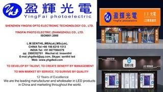 12 Years of Excellence
We are the leading manufacturer and wholesaler in LED products
in China and marketing throughout the world.
SHENZHEN YINGFAI OPTO ELECTRONIC TECHONOLOGY CO., LTD.
YINGFAI PHOTO ELECTRIC (ZHANGZHOU) CO., LTD.
ISO9001:2000
TO DEVELOP BY TALENT, TO CREATE BENEFIT BY MANAGEMENT
TO WIN MARKET BY SERVICE, TO SURVIVE BY QUALITY
L.M.SENTHIL,MBA(uk),MSc(uk),
CHINA Tel:+86 186 8210 1513
INDIA Tel: +91 9677004379
qq: 2908352701 Wechat id: lmsenthil
E-mai:yhgdled@qq.com, Skype: senthil led
Web: www.yhgdled.com
 