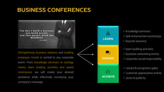  knowledge seminars
 skill enhancement workshops
 keynote sessions
 team building activities
 business networking events
 corporate social responsibility
 reward & recognition galas
 customer appreciation events
 press & publicity
Strengthening business relations and building
employee morale is central to any corporate
event. From knowledge seminars to strategy
meets, team building activities and award
ceremonies, we will create your desired
ambience while effectively conveying your
company's message.
 