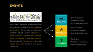  product launches
 stakeholder events
 social networking events
 music concerts
 arts & cultural events
 lifestyle & fashion events
 family days
 felicitation ceremonies
 destination weddings
All our events are original in style, and contain
the essential ingredients of flair, innovation
and creativity. We are able to satisfy any
customer request, whether showcasing a
brand, launching a product with maximum
impact or managing a memorable wedding.
Our selection of entertainment options and
elegant decor ideas will leave your guests
spellbound!
 