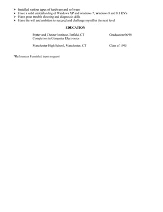  Installed various types of hardware and software
 Have a solid understanding of Windows XP and windows 7, Windows 8 and 8.1 OS’s
 Have great trouble shooting and diagnostic skills
 Have the will and ambition to succeed and challenge myself to the next level
EDUCATION
Porter and Chester Institute, Enfield, CT Graduation 06/98
Completion in Computer Electronics
Manchester High School, Manchester, CT Class of 1995
*References Furnished upon request
 