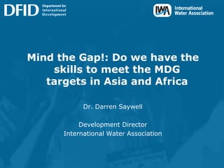 Mind the Gap!: Do we have the skills to meet the MDG targets in Asia and Africa,[object Object],Dr. Darren Saywell,[object Object],Development Director,[object Object],International Water Association,[object Object]