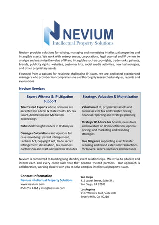 Nevium provides solutions for valuing, managing and monetizing intellectual properties and
intangible assets. We work with entrepreneurs, corporations, legal counsel and IP owners to
analyze and maximize the value of IP and intangibles such as copyrights, trademarks, patents,
brands, publicity rights, websites, customer lists, social media activities, new technologies,
and other proprietary assets.
Founded from a passion for resolving challenging IP issues, we are dedicated experienced
managers who provide clear comprehensive and thoroughly researched analyses, reports and
evaluations.
Nevium Services
Expert Witness & IP Litigation
Support
Strategy, Valuation & Monetization
Trial Tested Experts whose opinions are
accepted in Federal & State courts, US Tax
Court, Arbitration and Mediation
proceedings
Published thought leaders in IP Analysis
Damages Calculations and opinions for
cases involving: patent infringement,
Lanham Act, Copyright Act, trade secret
infringement, defamation, tax, business
partnership and start-up financing disputes
Valuation of IP, proprietary assets and
businesses for tax and transfer pricing,
financial reporting and strategic planning
Strategic IP Advice for boards, executives
and investors on IP monetization, optimal
pricing, and marketing and branding
strategies
Due Diligence supporting asset transfer,
licensing and brand extension transactions
for buyers, sellers, licensors and licensees
Nevium is committed to building long standing client relationships. We strive to educate and
inform each and every client such that they become trusted partners. Our approach is
collaborative, working closely with you to solve complex intellectual property issues.
Contact Information
Nevium Intellectual Property Solutions
www.nevium.com
858 255 4361 / info@nevium.com
San Diego
415 Laurel Street, Suite 341
San Diego, CA 92101
Los Angeles
9107 Wilshire Blvd, Suite 450
Beverly Hills, CA 90210
 