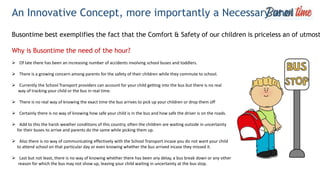 An Innovative Concept, more importantly a Necessary one!
Busontime best exemplifies the fact that the Comfort & Safety of our children is priceless an of utmost
Why is Busontime the need of the hour?
 Of late there has been an increasing number of accidents involving school buses and toddlers.
 There is a growing concern among parents for the safety of their children while they commute to school.
 Currently the School Transport providers can account for your child getting into the bus but there is no real
way of tracking your child or the bus in real time.
 There is no real way of knowing the exact time the bus arrives to pick up your children or drop them off
 Certainly there is no way of knowing how safe your child is in the bus and how safe the driver is on the roads.
 Add to this the harsh weather conditions of this country, often the children are waiting outside in uncertainty
for their buses to arrive and parents do the same while picking them up.
 Also there is no way of communicating effectively with the School Transport incase you do not want your child
to attend school on that particular day or even knowing whether the bus arrived incase they missed it.
 Last but not least, there is no way of knowing whether there has been any delay, a bus break down or any other
reason for which the bus may not show up, leaving your child waiting in uncertainty at the bus stop.
 