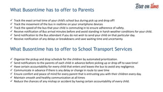 What Busontime has to offer to Parents
 Track the exact arrival time of your child’s school bus during pick up and drop off!
 Track the movement of the bus in realtime on your smartphone devices
 Track the speed of the bus that your child is commuting in to ensure adherence of safety.
 Receive notification of Bus arrival minutes before and avoid standing in harsh weather conditions for your child.
 Send notification to the Bus attendant if you do not wish to send your child on that particular day.
 Receive notification of any delays or breakdowns and save waiting time and uncertainty.
What Busontime has to offer to School Transport Services
 Organize the pickup and drop schedule for the children by automated prioritization.
 Send notifications to the parents of each child in advance before picking up or drop off to save time!
 Have certain accountability for every child that enters and leaves the bus to avoid any negligence.
 Communicate in advance if there is any delay or change in route to save time
 Ensure comfort and peace of mind for every parent that is entrusting you with their children every day.
 Maintain smooth and healthy communication at all times
 Reduce the chances of any mishap or accident by having certain accountability of every child.
 