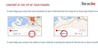 It also helps you track the exact location of your child and how far away he is from your home or sc
It also helps you ensure the safety of your child by tracking the speed of the bus he or she is travell
COMFORT AT THE TIP OF YOUR FINGERS
 