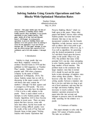 SOLVING SUDOKU USING GENETIC OPERATIONS 1
Solving Sudoku Using Genetic Operations and Sub-
Blocks With Optimized Mutation Rates
Stephen Felman
sfelman@eckerd.edu
May 14, 2014
Abstract – This paper builds upon the idea of
using sub-blocks as building blocks within
Sudoku puzzles when attempting to use genetic
algorithms to solve Sudoku puzzles. This
paper builds off of Yuji Sato and Hazouki
Inoue’s (2010)paper on using genetic
operations to preserve building blocks and
optimizes it to solve puzzles faster by making it
easier for the population to get out of local
maximas (pg. 23). This paper attempts to solve
only the classic variant that consists of 9 3x3
sub-blocks and is 9x9 with numbers 1 through
9.
I. Introduction
Sudoku is a logic puzzle that was
most likely originally created by
architect Howard Garns in 1979 and first
published in Dell magazines as ‘Number
Place’ puzzles. Sudoku didn’t become
popular until 1986 when a Japanese
company by the name of Nikoli
popularized it (Wikipedia, 2014). The
classic Sudoku variant that we will be
discussing in this paper consists of 9 3x3
sub-blocks that must contain the
numbers 1 through 9 in their squares and
is arranged in a 9x9 puzzle. The rows
and columns must also have the numbers
1-9 for it to be a valid solution to the
puzzle. There is much related work as
attempts to solve Sudoku puzzles using
Genetic Algorithms (GA’s) have become
popular in recent years. There are many
papers that have success, some with
more than others, but the best results we
found in solving difficult puzzles were
the results of the work of Yuji Sato and
Hazouki Inoue in their paper “Solving
Sudoku with Genetic Operations that
Preserve Building Blocks” which we
build upon in this paper. Many other
papers had limited success when solving
Sudoku puzzles but some had certain
elements that may or may not be
incorporated somehow into the Genetic
Algorithm to help increase success rates
such as elitism and a reset point to get
out of local maximums (Das et al., pg. 1-
2) as well as algorithms for generating
only the desired permutations in each
3x3 sub-block based upon the known
values in the puzzle (Maji et al., pg.
393). The problem that many of the
potential GA’s run into when attempting
to solve Sudoku puzzles seems to be the
large number of local maxima. This
problem leads to the conclusion that
larger mutation rates than in normal
GA’s should be used and this paper
looks to take advantage of mutation rates
when solving these puzzles. There is
however a fine line when it comes to
solving puzzles between a mutation rate
that is too low and takes too long to get
out of local maximum and ones that are
too high and destroy building blocks
necessary to reach a solution. The
mutation operation proposed in this
paper takes this into account and
attempts to preserve more fit sub-blocks
while searching for the solution to a
puzzle.
II. Constructs of Sudoku
This paper attempts to solve only the
classic 9x9 variant of Sudoku puzzles.
The rules are as follows:
 