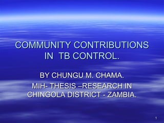 11
COMMUNITY CONTRIBUTIONSCOMMUNITY CONTRIBUTIONS
IN TB CONTROL.IN TB CONTROL.
BY CHUNGU M. CHAMA.BY CHUNGU M. CHAMA.
MIH- THESIS –RESEARCH INMIH- THESIS –RESEARCH IN
CHINGOLA DISTRICT - ZAMBIA.CHINGOLA DISTRICT - ZAMBIA.
 