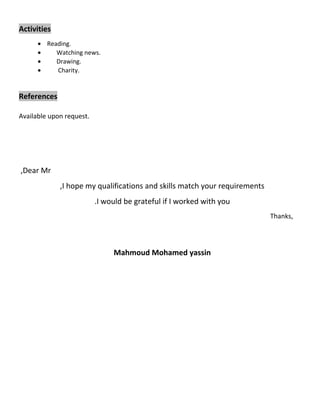 Activities 
· Reading. 
· Watching news. 
· Drawing. 
· Charity. 
References 
Available upon request. 
,Dear Mr 
,I hope my qualifications and skills match your requirements 
.I would be grateful if I worked with you 
Thanks, 
Mahmoud Mohamed yassin 
 