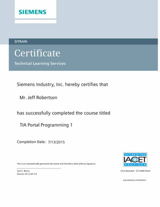 SIEMENS
SITRAIN
Siemens Industry, Inc. hereby certifies that
has successfully completed the course titled
Completion Date:
This is an automatically generated document and therefore valid without signature.
Gail G. Norris
Director Sii CS VS TLS
CEUs Awarded:
usa.siemens.com/sitrain
Mr. Jeff Robertson
TIA Portal Programming 1
7/13/2015
3.2 credit hours
 