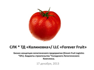 17 декабря, 2013
Бизнес-концепция логистического предприятия (Dream Fruit Logistics
*DFL). Бюджеты строительства *Складского Логистического
Комплекса.
СЛК * ТД «Калиновка»/ LLC «Forever Fruit»
 