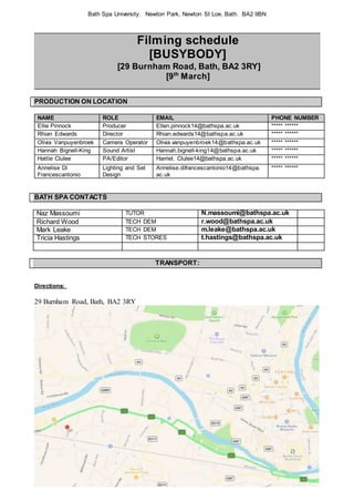 Bath Spa University. Newton Park, Newton St Loe, Bath. BA2 9BN
Filming schedule
[BUSYBODY]
[29 Burnham Road, Bath, BA2 3RY]
[9th
March]
PRODUCTION ON LOCATION
NAME ROLE EMAIL PHONE NUMBER
Ellie Pinnock Producer Ellen.pinnock14@bathspa.ac.uk ***** ******
Rhian Edwards Director Rhian.edwards14@bathspa.ac.uk ***** ******
Olivia Vanpuyenbroek Camera Operator Olivia.vanpuyenbroek14@bathspa.ac.uk ***** ******
Hannah Bignell-King Sound Artist Hannah.bignell-king14@bathspa.ac.uk ***** ******
Hattie Clulee PA/Editor Harriet. Clulee14@bathspa.ac.uk ***** ******
Annelise Di
Francescantonio
Lighting and Set
Design
Annelise.difrancescantonio14@bathspa.
ac.uk
***** ******
BATH SPA CONTACTS
Naz Massoumi TUTOR N.massoumi@bathspa.ac.uk
Richard Wood TECH DEM r.wood@bathspa.ac.uk
Mark Leake TECH DEM m.leake@bathspa.ac.uk
Tricia Hastings TECH STORES t.hastings@bathspa.ac.uk
TRANSPORT:
Directions:
29 Burnham Road, Bath, BA2 3RY
 