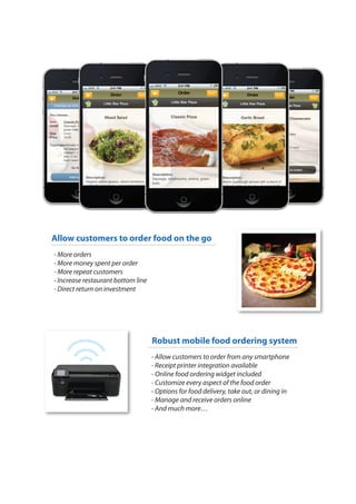 Allow customers to order food on the go
- More orders
- More money spent per order
- More repeat customers
- Increase restaurant bottom line
- Direct return on investment




                                    Robust mobile food ordering system
                                    - Allow customers to order from any smartphone
                                    - Receipt printer integration available
                                    - Online food ordering widget included
                                    - Customize every aspect of the food order
                                    - Options for food delivery, take out, or dining in
                                    - Manage and receive orders online
                                    - And much more…
 