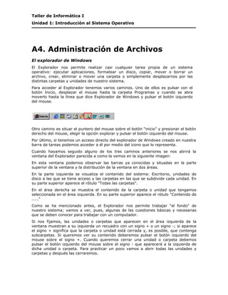 Taller de Informática I
Unidad 1: Introducción al Sistema Operativo




A4. Administración de Archivos
El explorador de Windows
El Explorador nos permite realizar casi cualquier tarea propia de un sistema
operativo: ejecutar aplicaciones, formatear un disco, copiar, mover o borrar un
archivo, crear, eliminar o mover una carpeta o simplemente desplazarnos por las
distintas carpetas y unidades de nuestro sistema.
Para acceder al Explorador tenemos varios caminos. Uno de ellos es pulsar con el
botón Inicio, desplazar el mouse hasta la carpeta Programas y cuando se abra
moverlo hasta la línea que dice Explorador de Windows y pulsar el botón izquierdo
del mouse.




Otro camino es situar el puntero del mouse sobre el botón “inicio” y presionar el botón
derecho del mouse, elegir la opción explorar y pulsar el botón izquierdo del mouse.
Por último, si tenemos un acceso directo del explorador de Windows creado en nuestra
barra de tareas podemos acceder a él por medio del icono que lo representa.
Cuando hayamos seguido alguno de los tres caminos anteriores se nos abrirá la
ventana del Explorador parecida a como la vemos en la siguiente imagen:
En esta ventana podemos observar las barras ya conocidas y situadas en la parte
superior de la ventana y la distribución de la ventana en dos áreas.
En la parte izquierda se visualiza el contenido del sistema: Escritorio, unidades de
disco a las que se tiene acceso y las carpetas en las que se subdivide cada unidad. En
su parte superior aparece el rótulo "Todas las carpetas".
En el área derecha se muestra el contenido de la carpeta o unidad que tengamos
seleccionada en el área izquierda. En su parte superior aparece el rótulo "Contenido de
....."
Como se ha mencionado antes, el Explorador nos permite trabajar "el fondo" de
nuestro sistema; vamos a ver, pues, algunas de las cuestiones básicas y necesarias
que se deben conocer para trabajar con un computador.
Si nos fijamos, las unidades o carpetas que aparecen en el área izquierda de la
ventana muestran a su izquierda un recuadro con un signo + o un signo -; si aparece
el signo + significa que la carpeta o unidad está cerrada y, es posible, que contenga
subcarpetas. Si queremos ver su contenido deberemos pulsar el botón izquierdo del
mouse sobre el signo +. Cuando queremos cerrar una unidad o carpeta debemos
pulsar el botón izquierdo del mouse sobre el signo - que aparecerá a la izquierda de
dicha unidad o carpeta. Para practicar un poco vamos a abrir todas las unidades y
carpetas y después las cerraremos.
 