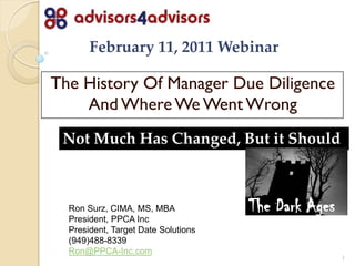 February 11, 2011 Webinar

The History Of Manager Due Diligence
    And Where We Went Wrong
 Not Much Has Changed, But it Should



  Ron Surz, CIMA, MS, MBA            The Dark Ages
  President, PPCA Inc
  President, Target Date Solutions
  (949)488-8339
  Ron@PPCA-Inc.com
                                                     1
 