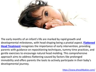 The early months of an infant's life are marked by rapid growth and
developmental milestones, with head shaping being a pivotal aspect. Flattened
Head Treatment recognizes the importance of early intervention, providing
parents with guidance on repositioning techniques, tummy time practices, and
gentle exercises to encourage natural head molding. This comprehensive
approach aims to address flattening caused by factors like prolonged
immobility and offers parents the tools to actively participate in their baby's
developmental journey.
https://www.ahead4babies.com/
 