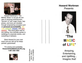 Howard Workman's "The
MAGIC Show" is not just 45 min-
utes of amazing entertainment.
'Secrets' of 'real' magic (hope, hap-
piness, and love) are revealed
through empowering concepts such
as personal accountability, a!ti;
i1rJg, gratitude, integrity, and com-
passion. This show plays well for
any setting, from birthday parties to
weddings to corporate events, and
everything in between.
Book Howard for your next
event and you will not be disap-
pointed, guaranteed!
For pricing and availability,
Howard @ theMAG I Cof Ll FE.org
Howard Workman
Presents:
"The
Mlc
ofLl ,
Amazing,
Entertaining,
and Uplifting...
lmagine that!
E,H
Esx)$-|-,
o LII
gsp
1-801-358-1 083
W
howardeworkman@gmail.com
 