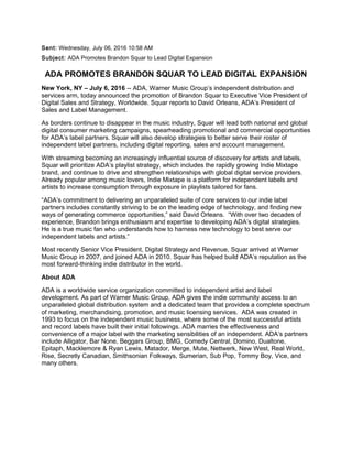 Sent: Wednesday, July 06, 2016 10:58 AM
Subject: ADA Promotes Brandon Squar to Lead Digital Expansion
ADA PROMOTES BRANDON SQUAR TO LEAD DIGITAL EXPANSION
New York, NY – July 6, 2016 -- ADA, Warner Music Group’s independent distribution and
services arm, today announced the promotion of Brandon Squar to Executive Vice President of
Digital Sales and Strategy, Worldwide. Squar reports to David Orleans, ADA’s President of
Sales and Label Management.
As borders continue to disappear in the music industry, Squar will lead both national and global
digital consumer marketing campaigns, spearheading promotional and commercial opportunities
for ADA’s label partners. Squar will also develop strategies to better serve their roster of
independent label partners, including digital reporting, sales and account management.
With streaming becoming an increasingly influential source of discovery for artists and labels,
Squar will prioritize ADA’s playlist strategy, which includes the rapidly growing Indie Mixtape
brand, and continue to drive and strengthen relationships with global digital service providers.
Already popular among music lovers, Indie Mixtape is a platform for independent labels and
artists to increase consumption through exposure in playlists tailored for fans.
“ADA’s commitment to delivering an unparalleled suite of core services to our indie label
partners includes constantly striving to be on the leading edge of technology, and finding new
ways of generating commerce opportunities,” said David Orleans. “With over two decades of
experience, Brandon brings enthusiasm and expertise to developing ADA’s digital strategies.
He is a true music fan who understands how to harness new technology to best serve our
independent labels and artists.”
Most recently Senior Vice President, Digital Strategy and Revenue, Squar arrived at Warner
Music Group in 2007, and joined ADA in 2010. Squar has helped build ADA’s reputation as the
most forward-thinking indie distributor in the world.
About ADA
ADA is a worldwide service organization committed to independent artist and label
development. As part of Warner Music Group, ADA gives the indie community access to an
unparalleled global distribution system and a dedicated team that provides a complete spectrum
of marketing, merchandising, promotion, and music licensing services. ADA was created in
1993 to focus on the independent music business, where some of the most successful artists
and record labels have built their initial followings. ADA marries the effectiveness and
convenience of a major label with the marketing sensibilities of an independent. ADA’s partners
include Alligator, Bar None, Beggars Group, BMG, Comedy Central, Domino, Dualtone,
Epitaph, Macklemore & Ryan Lewis, Matador, Merge, Mute, Nettwerk, New West, Real World,
Rise, Secretly Canadian, Smithsonian Folkways, Sumerian, Sub Pop, Tommy Boy, Vice, and
many others.
 