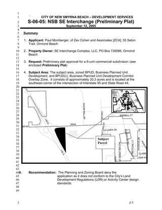 ` CITY OF NEW SMYRNA BEACH – DEVELOPMENT SERVICES
S-06-05: NSB SE Interchange (Preliminary Plat)
September 12, 2005
Summary
1. Applicant: Paul Momberger, of Zev Cohen and Associates [ZCA], 55 Seton
Trail, Ormond Beach
2. Property Owner: SE Interchange Complex, LLC, PO Box 730086, Ormond
Beach
3. Request: Preliminary plat approval for a 6-unit commercial subdivision (see
enclosed Preliminary Plat)
4. Subject Area: The subject area, zoned BPUD, Business Planned Unit
Development, and BPUD(c), Business Planned Unit Development Corridor
Overlay Zone. It consists of approximately 20.3 acres and is located at the
southeast corner of the intersection of Interstate 95 and State Road 44.
6. Recommendation: The Planning and Zoning Board deny the
application as it does not conform to the City’s Land
Development Regulations (LDR) or Activity Center design
standards.
J-1
Subject
Parcel
1
1
2
3
4
5
6
7
8
9
10
11
12
13
14
15
16
17
18
19
20
21
22
23
24
25
26
27
28
29
30
31
32
33
34
35
36
37
38
39
40
41
42
43
44
45
46
47
48
49
2
 