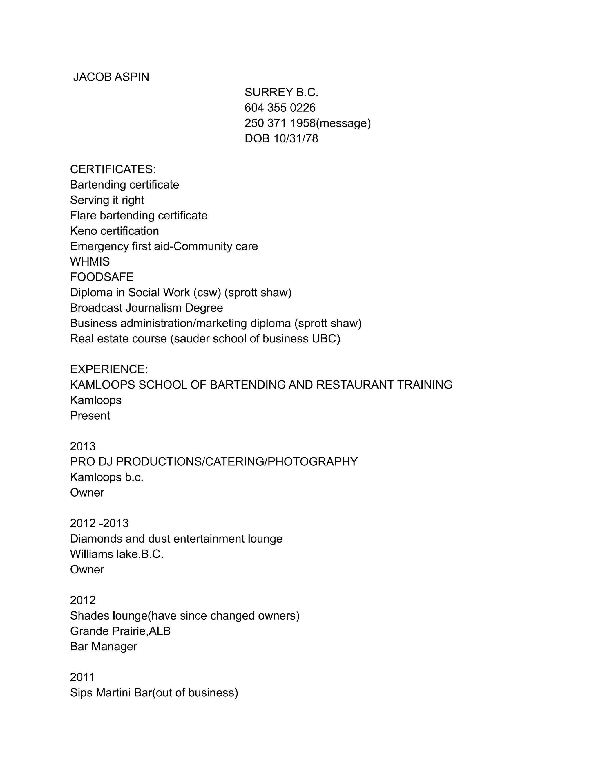 JACOB ASPIN
SURREY B.C.
604 355 0226
250 371 1958(message)
DOB 10/31/78
CERTIFICATES:
Bartending certificate
Serving it right
Flare bartending certificate
Keno certification
Emergency first aid-Community care
WHMIS
FOODSAFE
Diploma in Social Work (csw) (sprott shaw)
Broadcast Journalism Degree
Business administration/marketing diploma (sprott shaw)
Real estate course (sauder school of business UBC)
EXPERIENCE:
KAMLOOPS SCHOOL OF BARTENDING AND RESTAURANT TRAINING
Kamloops
Present
2013
PRO DJ PRODUCTIONS/CATERING/PHOTOGRAPHY
Kamloops b.c.
Owner
2012 -2013
Diamonds and dust entertainment lounge
Williams lake,B.C.
Owner
2012
Shades lounge(have since changed owners)
Grande Prairie,ALB
Bar Manager
2011
Sips Martini Bar(out of business)
 