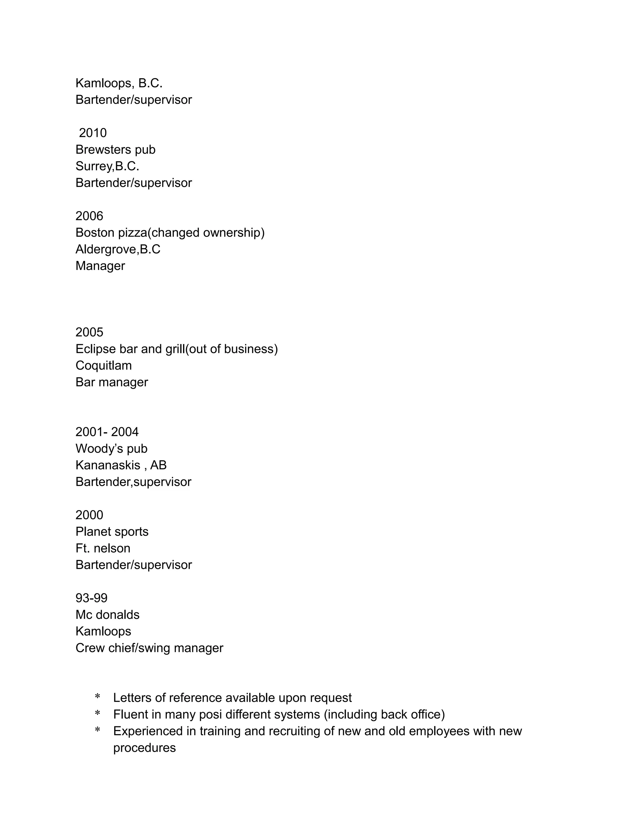 Kamloops, B.C.
Bartender/supervisor
2010
Brewsters pub
Surrey,B.C.
Bartender/supervisor
2006
Boston pizza(changed ownership)
Aldergrove,B.C
Manager
2005
Eclipse bar and grill(out of business)
Coquitlam
Bar manager
2001- 2004
Woody’s pub
Kananaskis , AB
Bartender,supervisor
2000
Planet sports
Ft. nelson
Bartender/supervisor
93-99
Mc donalds
Kamloops
Crew chief/swing manager
* Letters of reference available upon request
* Fluent in many posi different systems (including back office)
* Experienced in training and recruiting of new and old employees with new
procedures
 