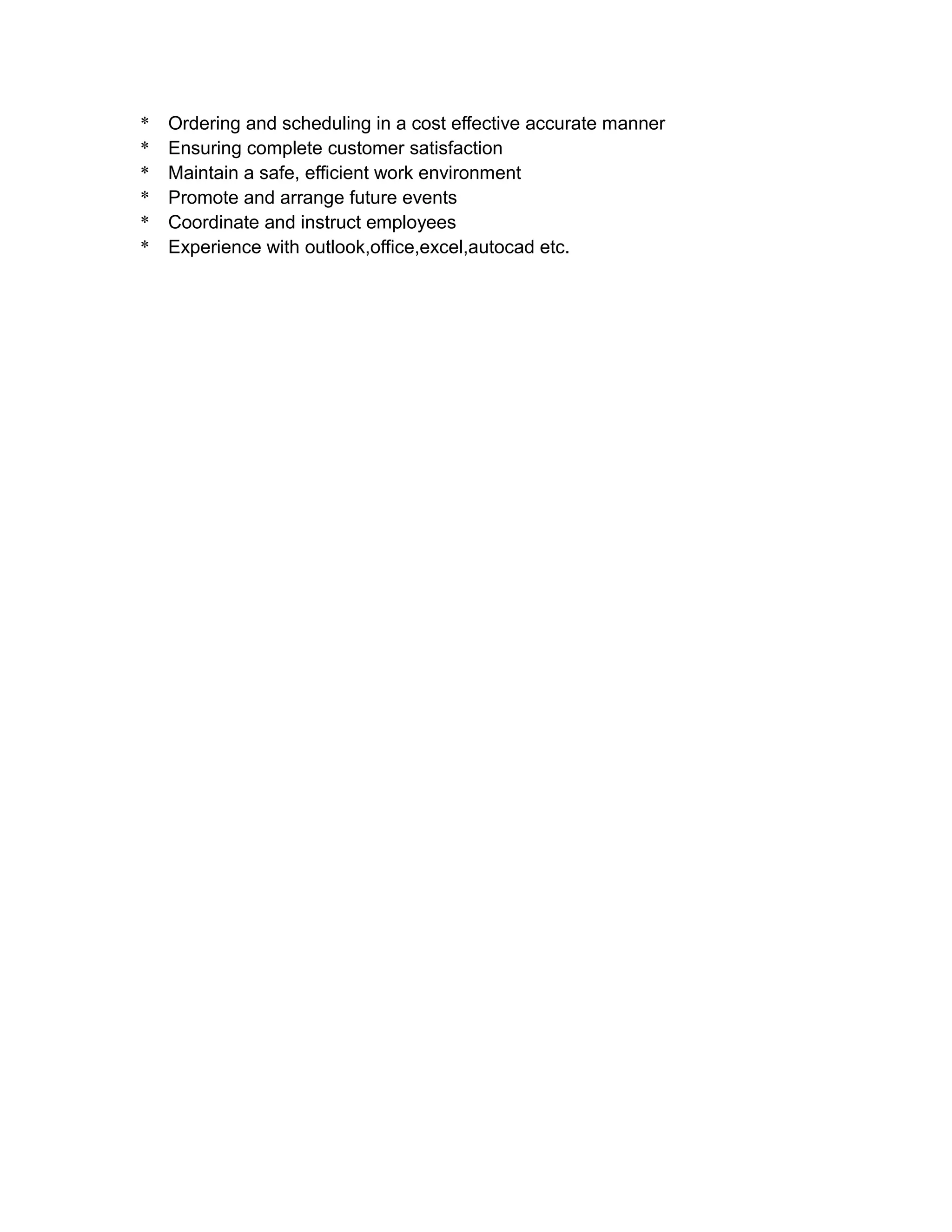 * Ordering and scheduling in a cost effective accurate manner
* Ensuring complete customer satisfaction
* Maintain a safe, efficient work environment
* Promote and arrange future events
* Coordinate and instruct employees
* Experience with outlook,office,excel,autocad etc.
 