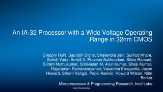 An IA-32 Processor with a Wide Voltage Operating
Range in 32nm CMOS
Gregory Ruhl, Saurabh Dighe, Shailendra Jain, Surhud Khare,
Satish Yada, Ambili V, Praveen Salihundam, Shiva Ramani,
Sriram Muthukumar, Srinivasan M, Arun Kumar, Shasi Kumar,
Rajaraman Ramanarayanan, Vasantha Erraguntla, Jason
Howard, Sriram Vangal, Paolo Aseron, Howard Wilson, Nitin
Borkar
Microprocessor & Programming Research, Intel Labs
Intel Confidential
 
