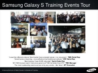 © Samsung Electronics. All Rights Reserved. Confidential and Proprietary.
Samsung Galaxy S Training Events Tour
“Loved the different stations! Much better than a straight lecture + no movement.” TMO Retail Rep
“Great hands on learning…more effective than traditional methods” VZW Sales Rep
“Best training I have EVER attended!” Sprint Sales Rep
“BY FAR the best event I have ever gone to at TMO far better than HTC” TMO Manager
“The most outstanding event ever put on by any vendor…Bar None” ATT Executive
 