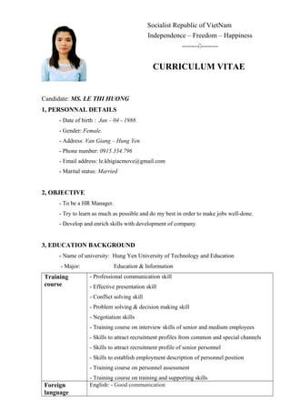 Socialist Republic of VietNam
Independence – Freedom – Happiness
----------------
CURRICULUM VITAE
Candidate: MS. LE THI HUONG
1, PERSONNAL DETAILS
- Date of birth : Jan – 04 - 1988
- Gender: Female.
- Address: Van Giang – Hung Yen
- Phone number: 0915.334.796
- Email address: le.khigiacmove@gmail.com
- Marital status: Married
2, OBJECTIVE
- To be a HR Manager.
- Try to learn as much as possible and do my best in order to make jobs well-done.
- Develop and enrich skills with development of company.
3, EDUCATION BACKGROUND
- Name of university: Hung Yen University of Technology and Education
- Major: Education & Information
Training
course
- Professional communication skill
- Effective presentation skill
- Conflict solving skill
- Problem solving & decision making skill
- Negotiation skills
- Training course on interview skills of senior and medium employees
- Skills to attract recruitment profiles from common and special channels
- Skills to attract recruitment profile of senior personnel
- Skills to establish employment description of personnel position
- Training course on personnel assessment
- Training course on training and supporting skills
Foreign
language
English: - Good communication
 