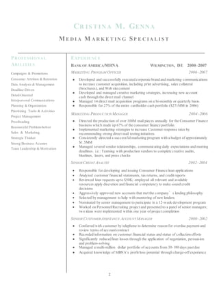 CR IS T INA M. GENNA
ME D I A M A R K E T IN G SP E C IA L I S T
PROFESSIONAL
ABILITIES
Campaigns & Promotions
Consumer Attrition & Retention
Data Analysis & Management
Deadline-Driven
Detail-Oriented
Interpersonal Communications
Planning & Organization
Prioritizing Tasks & Activities
Project Management
Proofreading
Resourceful Problem-Solver
Sales & Marketing
Strategic Thinker
Strong Business Acumen
Team Leadership & Motivation
EXPERIENCE
BANK OF AMERICA/MBNA WILMINGTON, DE 2000–2007
MARKETING PROGRAM OFFICER 2006–2007
● Developed and successfully executedcorporate brandand marketing communications
to increase customer acquisition, including print advertising, sales collateral
(brochures), and Web sitecontent
● Developed and managed creative marketing strategies, increasing new account
cash through the direct mail channel
● Managed 14 direct mail acquisition programs on a bi-monthly or quarterly basis.
● Responsible for 27% of the entire cardholder cash portfolio ($271MM in 2006)
MARKETING PRODUCTION MANAGER 2004–2006
● Directed the production of over 100M mail pieces annually for the Consumer Finance
business which made up 67% of the consumer finance portfolio.
● Implemented marketing strategies to increase Customer response rates by
recommending strong direct mail testing initiatives
● Consistently directed a successfulmarketing program with a budget of approximately
$1.5MM
● Managed several vendor relationships, communicating daily expectations and meeting
deadlines. i.e.: Teaming with production vendors to complete creative audits,
bluelines, lasers, and press checks
SENIORCREDIT ANALYST 2002–2004
 Responsible for developing and issuing Consumer Finance loan applications
 Analyzed customer financial statements, tax returns, and credit reports
 Reviewed loan requests up to $50K; employed all relevant and available
resources apply discretion and financial competency to make sound credit
decisions
 Aggressively approved new accounts that met the company’s lending philosophy
 Selected by management to help with mentoring of new lenders
 Nominated by senior management to participate in a 12-week development program
 Worked on Personnel/Recruiting project and presented to a panel of senior managers;
two ideas were implemented within one year of project completion
SENIOR CUSTOMERASSISTANCE ACCOUNT MANAGER 2000–2002
● Conferred with customer by telephone to determine reason for overdue payment and
review terms of account contract
● Recorded information on customer financial status and status of collection efforts
● Significantly reduced loan losses through the application of negotiation, persuasion
and problem-solving
● Managed a multi-million dollar portfolio of accounts from 30-180 days past due
● Acquired knowledge of MBNA’s profit/loss potential through charge-off experience
2
 