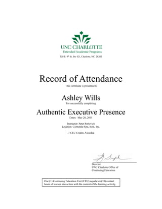 RRRR
320 E. 9th
St, Ste 421, Charlotte, NC 28202
Record of Attendance
This certificate is presented to
Ashley Wills
For successfully completing
Authentic Executive Presence
Dates: May 20, 2015
Instructor: Peter Popovich
Location: Corporate Site, Belk, Inc.
.7 CEU Credits Awarded
Director,
UNC Charlotte Office of
Continuing Education
One (1) Continuing Education Unit (CEU) equals ten (10) contact
hours of learner interaction with the content of the learning activity.
 