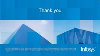 © 2014 Infosys Limited, Bangalore, India. All Rights Reserved. Infosys believes the information in this document is accurate as of its publication date; such information is subject to change
without notice. Infosys acknowledges the proprietary rights of other companies to the trademarks, product names and such other intellectual property rights mentioned in this document. Except
as expressly permitted, neither this documentation nor any part of it may be reproduced, stored in a retrieval system, or transmitted in any form or by any means, electronic, mechanical,
printing, photocopying, recording or otherwise, without the prior permission of Infosys Limited and/ or any named intellectual property rights holders under this document.
Thank you
10
 