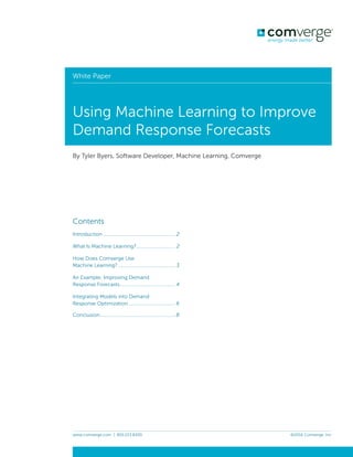 COMDF1603
White Paper— Machine Learning
Job Opened: September 20, 2016
Requested In-Home Date: TBD, 2016
Latest Revision: September 28, 2016
Approved: ______________
GRAPHIC CREATIVE PROOFREADER COPYWRITER COPY CREATIVE ACCOUNT
DESIGNER DIRECTOR SUPERVISOR SERVICES MANAGER
MANAGER
Program Specific Checklist Name: Date:
® Phone Number _________ _________
® URL _________ _________
® Program Details _________ _________
PRINTER’S SPREADS
www.comverge.com | 855.223.8300 ©2016 Comverge, Inc.
White paper
8 www.comverge.com | 855.223.8300 ©2016 Comverge, Inc.
By Tyler Byers, Software Developer, Machine Learning, Comverge
White Paper
Using Machine Learning to Improve
Demand Response Forecasts
Contents
Introduction ........................................................ 2
What Is Machine Learning?.............................. 2
How Does Comverge Use
Machine Learning? ............................................ 3
An Example: Improving Demand
Response Forecasts........................................... 4
Integrating Models into Demand
Response Optimization.................................... 6
Conclusion............................................................8
Conclusion
This white paper only scratched the surface of
how we are using machine learning at
Comverge. In addition to the example of
forecasting curtailable load from DR for
residential thermostats (connected to air
conditioners), we are also integrating forecasts
from water heaters and pool pumps. We are
continually reﬁning our methods and
experimenting with ways to integrate telemetry
data from our thermostats into our models. With
the explosion of data in the utilities sector, we
forecast that we will have no shortage of work
to do, nor shortage of beneﬁts to bring to our
customers, in the near future.
 