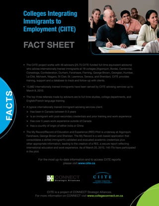 •	 The CIITE project works with 46 advisors (25.75 CIITE-funded full-time equivalent advisors)
who advise internationally trained immigrants at 18 colleges (Algonquin, Boréal, Centennial,
Conestoga, Confederation, Durham, Fanshawe, Fleming, George Brown, Georgian, Humber,
La Cité, Mohawk, Niagara, St Clair, St. Lawrence, Seneca, and Sheridan). CIITE provides
training, support and a database to track and follow-up with clients.
•	 13,882 internationally trained immigrants have been served by CIITE advising services up to
March 8, 2010.
•	 The top three referrals made by advisors are to full-time studies, college departments, and
English/French language training.
•	 A typical internationally trained immigrant advising services client:
>	 Has been in Canada between 0-3 years
>	 Is an immigrant with post-secondary credentials and prior training and work experience
>	 Has over 5 years work experience outside of Canada
>	 Has a country of origin of either India or China
•	 The My Record/Record of Education and Experience (REE) Pilot is underway at Algonquin,
Fanshawe, George Brown and Sheridan. The My Record is a web-based application that
consolidates a skilled immigrant’s validated and evaluated academic credentials plus
other appropriate information, leading to the creation of a REE, a secure report reflecting
international education and work experience. As of March 25, 2010, 140 ITIs have participated
in the pilot.
For the most up-to-date information and to access CIITE reports 	
please visit www.ciite.ca.
CIITE is a project of CONNECT Strategic Alliances.
For more information on CONNECT visit www.collegeconnect.on.ca.
Colleges Integrating
Immigrants to
Employment (CIITE)
FACT SHEET
 