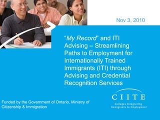 “My Record” and ITI
Advising – Streamlining
Paths to Employment for
Internationally Trained
Immigrants (ITI) through
Advising and Credential
Recognition Services
Nov 3, 2010
Funded by the Government of Ontario, Ministry of
Citizenship & Immigration
 