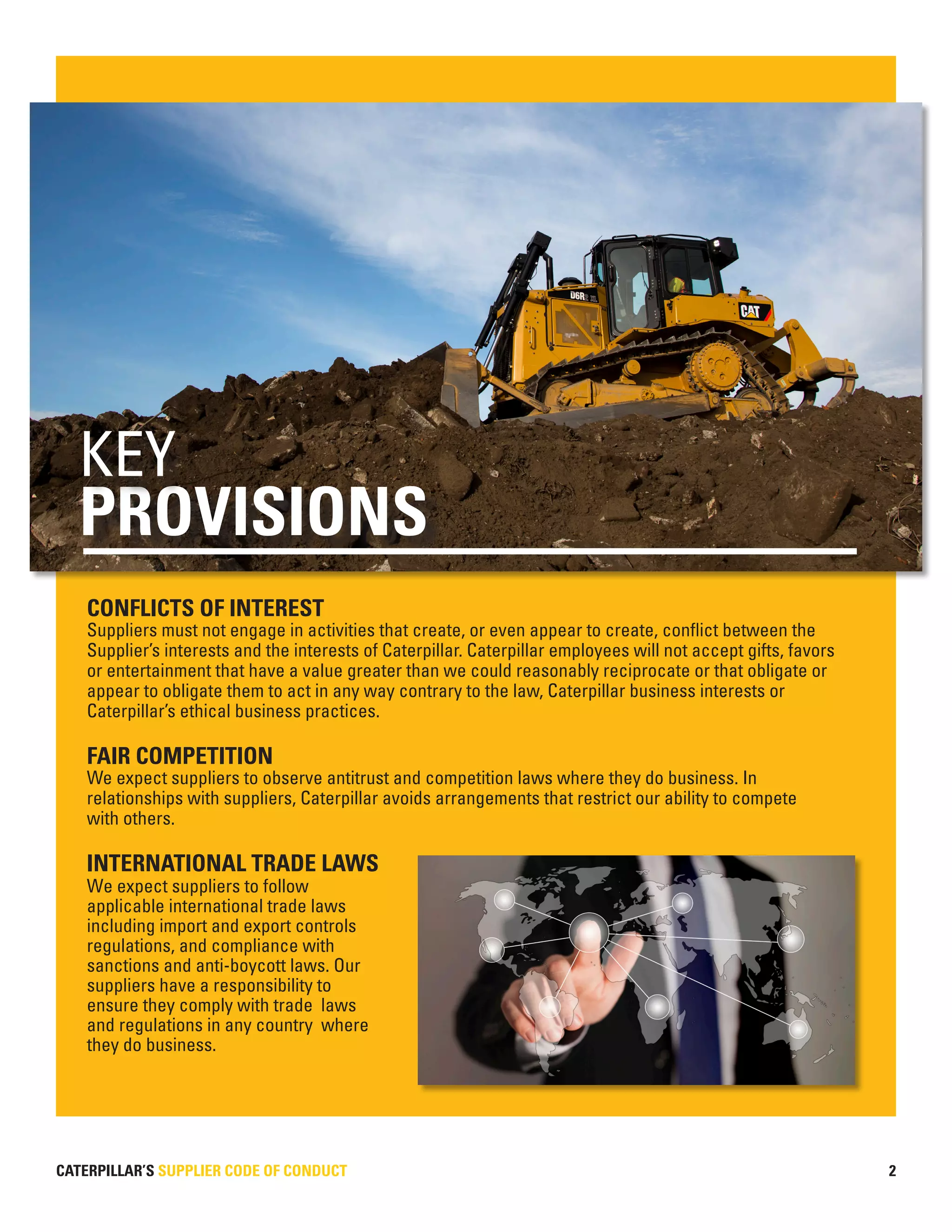 CATERPILLAR’S SUPPLIER CODE OF CONDUCT 2
CONFLICTS OF INTEREST
Suppliers must not engage in activities that create, or even appear to create, conflict between the
Supplier’s interests and the interests of Caterpillar. Caterpillar employees will not accept gifts, favors
or entertainment that have a value greater than we could reasonably reciprocate or that obligate or
appear to obligate them to act in any way contrary to the law, Caterpillar business interests or
Caterpillar’s ethical business practices.
FAIR COMPETITION
We expect suppliers to observe antitrust and competition laws where they do business. In
relationships with suppliers, Caterpillar avoids arrangements that restrict our ability to compete
with others.
INTERNATIONAL TRADE LAWS
We expect suppliers to follow
applicable international trade laws
including import and export controls
regulations, and compliance with
sanctions and anti-boycott laws. Our
suppliers have a responsibility to
ensure they comply with trade laws
and regulations in any country where
they do business.
PROVISIONS
KEY
 