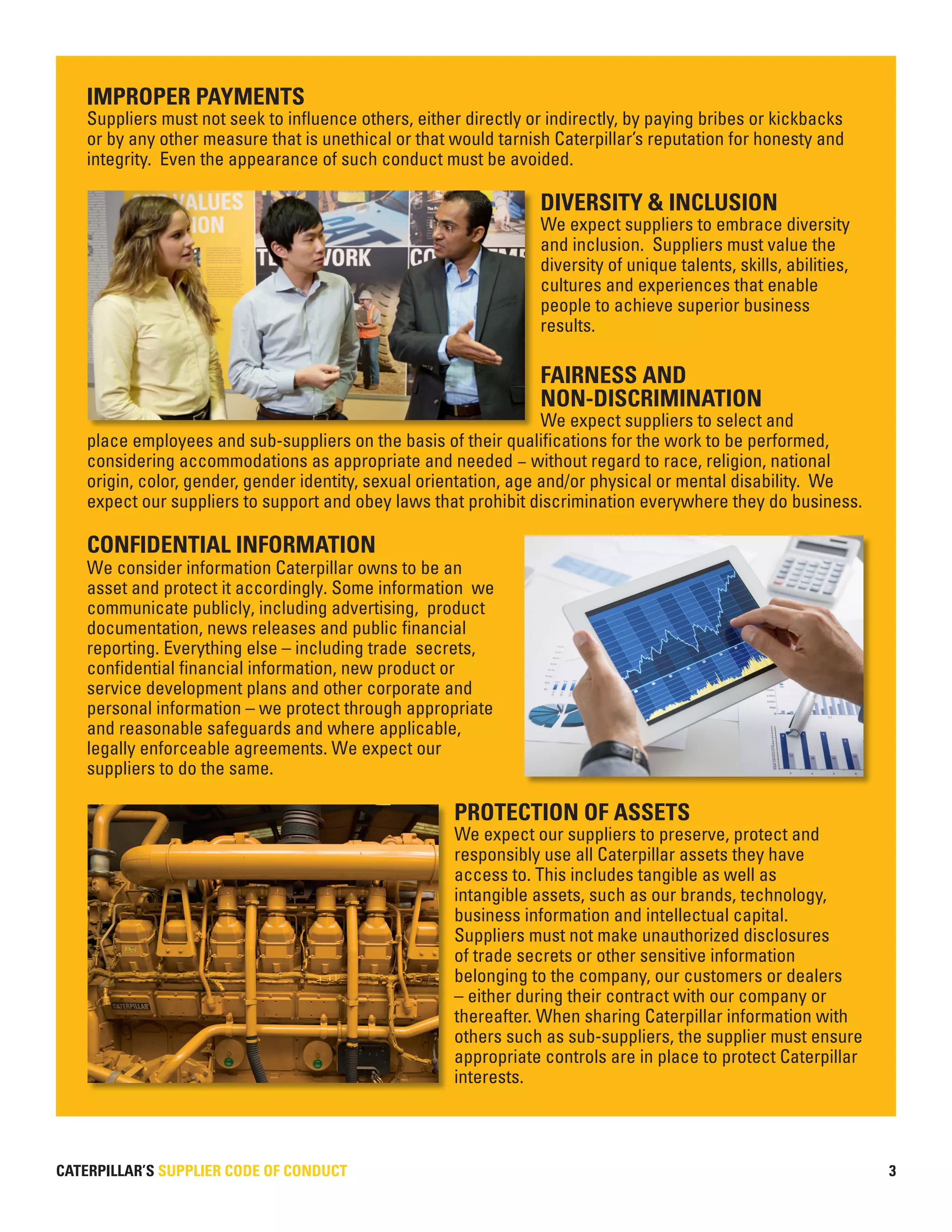 CATERPILLAR’S SUPPLIER CODE OF CONDUCT 3
IMPROPER PAYMENTS
Suppliers must not seek to influence others, either directly or indirectly, by paying bribes or kickbacks
or by any other measure that is unethical or that would tarnish Caterpillar’s reputation for honesty and
integrity. Even the appearance of such conduct must be avoided.
DIVERSITY & INCLUSION
We expect suppliers to embrace diversity
and inclusion. Suppliers must value the
diversity of unique talents, skills, abilities,
cultures and experiences that enable
people to achieve superior business
results.
FAIRNESS AND
NON-DISCRIMINATION
We expect suppliers to select and
place employees and sub-suppliers on the basis of their qualifications for the work to be performed,
considering accommodations as appropriate and needed – without regard to race, religion, national
origin, color, gender, gender identity, sexual orientation, age and/or physical or mental disability. We
expect our suppliers to support and obey laws that prohibit discrimination everywhere they do business.
CONFIDENTIAL INFORMATION
We consider information Caterpillar owns to be an
asset and protect it accordingly. Some information we
communicate publicly, including advertising, product
documentation, news releases and public financial
reporting. Everything else – including trade secrets,
confidential financial information, new product or
service development plans and other corporate and
personal information – we protect through appropriate
and reasonable safeguards and where applicable,
legally enforceable agreements. We expect our
suppliers to do the same.
PROTECTION OF ASSETS
We expect our suppliers to preserve, protect and
responsibly use all Caterpillar assets they have
access to. This includes tangible as well as
intangible assets, such as our brands, technology,
business information and intellectual capital.
Suppliers must not make unauthorized disclosures
of trade secrets or other sensitive information
belonging to the company, our customers or dealers
– either during their contract with our company or
thereafter. When sharing Caterpillar information with
others such as sub-suppliers, the supplier must ensure
appropriate controls are in place to protect Caterpillar
interests.
 