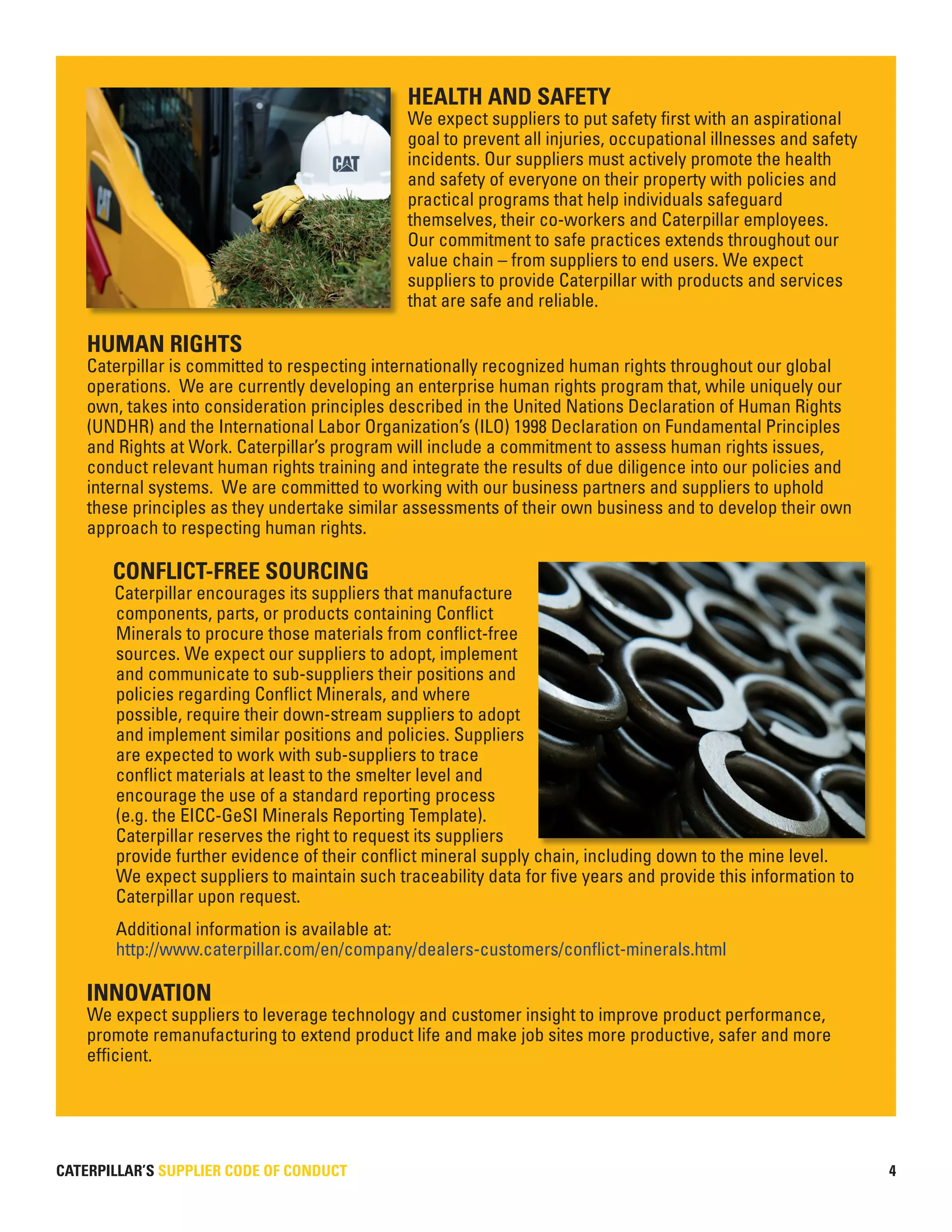 CATERPILLAR’S SUPPLIER CODE OF CONDUCT
HEALTH AND SAFETY
We expect suppliers to put safety first with an aspirational
goal to prevent all injuries, occupational illnesses and safety
incidents. Our suppliers must actively promote the health
and safety of everyone on their property with policies and
practical programs that help individuals safeguard
themselves, their co-workers and Caterpillar employees.
Our commitment to safe practices extends throughout our
value chain – from suppliers to end users. We expect
suppliers to provide Caterpillar with products and services
that are safe and reliable.
HUMAN RIGHTS
Caterpillar is committed to respecting internationally recognized human rights throughout our global
operations. We are currently developing an enterprise human rights program that, while uniquely our
own, takes into consideration principles described in the United Nations Declaration of Human Rights
(UNDHR) and the International Labor Organization’s (ILO) 1998 Declaration on Fundamental Principles
and Rights at Work. Caterpillar’s program will include a commitment to assess human rights issues,
conduct relevant human rights training and integrate the results of due diligence into our policies and
internal systems. We are committed to working with our business partners and suppliers to uphold
these principles as they undertake similar assessments of their own business and to develop their own
approach to respecting human rights.
CONFLICT-FREE SOURCING
Caterpillar encourages its suppliers that manufacture
components, parts, or products containing Conflict
Minerals to procure those materials from conflict-free
sources. We expect our suppliers to adopt, implement
and communicate to sub-suppliers their positions and
policies regarding Conflict Minerals, and where
possible, require their down-stream suppliers to adopt
and implement similar positions and policies. Suppliers
are expected to work with sub-suppliers to trace
conflict materials at least to the smelter level and
encourage the use of a standard reporting process
(e.g. the EICC-GeSI Minerals Reporting Template).
Caterpillar reserves the right to request its suppliers
provide further evidence of their conflict mineral supply chain, including down to the mine level.
We expect suppliers to maintain such traceability data for five years and provide this information to
Caterpillar upon request.
Additional information is available at:
http://www.caterpillar.com/en/company/dealers-customers/conflict-minerals.html
INNOVATION
We expect suppliers to leverage technology and customer insight to improve product performance,
promote remanufacturing to extend product life and make job sites more productive, safer and more
efficient.
4
 