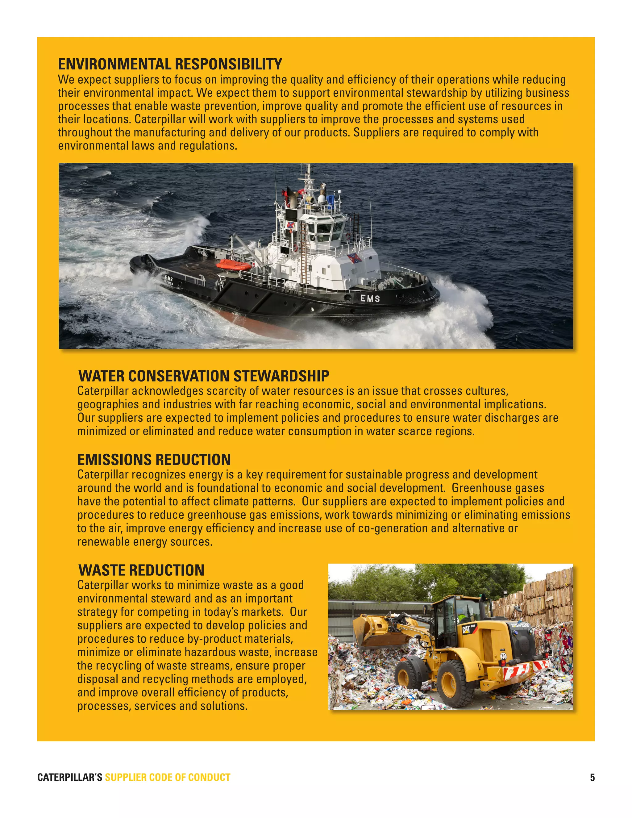 CATERPILLAR’S SUPPLIER CODE OF CONDUCT 5
ENVIRONMENTAL RESPONSIBILITY
We expect suppliers to focus on improving the quality and efficiency of their operations while reducing
their environmental impact. We expect them to support environmental stewardship by utilizing business
processes that enable waste prevention, improve quality and promote the efficient use of resources in
their locations. Caterpillar will work with suppliers to improve the processes and systems used
throughout the manufacturing and delivery of our products. Suppliers are required to comply with
environmental laws and regulations.
WATER CONSERVATION STEWARDSHIP
Caterpillar acknowledges scarcity of water resources is an issue that crosses cultures,
geographies and industries with far reaching economic, social and environmental implications.
Our suppliers are expected to implement policies and procedures to ensure water discharges are
minimized or eliminated and reduce water consumption in water scarce regions.
EMISSIONS REDUCTION
Caterpillar recognizes energy is a key requirement for sustainable progress and development
around the world and is foundational to economic and social development. Greenhouse gases
have the potential to affect climate patterns. Our suppliers are expected to implement policies and
procedures to reduce greenhouse gas emissions, work towards minimizing or eliminating emissions
to the air, improve energy efficiency and increase use of co-generation and alternative or
renewable energy sources.
WASTE REDUCTION
Caterpillar works to minimize waste as a good
environmental steward and as an important
strategy for competing in today’s markets. Our
suppliers are expected to develop policies and
procedures to reduce by-product materials,
minimize or eliminate hazardous waste, increase
the recycling of waste streams, ensure proper
disposal and recycling methods are employed,
and improve overall efficiency of products,
processes, services and solutions.
 