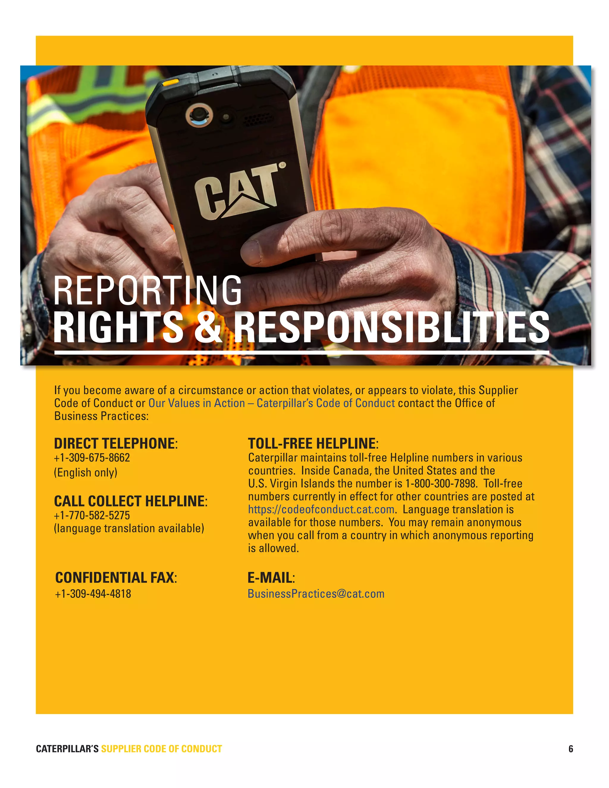 CATERPILLAR’S SUPPLIER CODE OF CONDUCT 6
If you become aware of a circumstance or action that violates, or appears to violate, this Supplier
Code of Conduct or Our Values in Action – Caterpillar’s Code of Conduct contact the Office of
Business Practices:
DIRECT TELEPHONE:
+1-309-675-8662
(English only)
CALL COLLECT HELPLINE:
+1-770-582-5275
(language translation available)
TOLL-FREE HELPLINE:
Caterpillar maintains toll-free Helpline numbers in various
countries. Inside Canada, the United States and the
U.S. Virgin Islands the number is 1-800-300-7898. Toll-free
numbers currently in effect for other countries are posted at
https://codeofconduct.cat.com. Language translation is
available for those numbers. You may remain anonymous
when you call from a country in which anonymous reporting
is allowed.
CONFIDENTIAL FAX: 		 E-MAIL:
+1-309-494-4818			 BusinessPractices@cat.com
RIGHTS & RESPONSIBLITIES
REPORTING
 