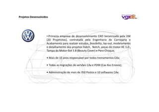 Projetos Desenvolvidos
• Primeira empresa de desenvolvimento CAD terceirizada pela VW
(20 Projetistas), contratada pela Engenharia de Carroçaria e
Acabamento para realizar estudos, feasibility, lay-out, modelamento
e detalhamento dos projetos Hatch, Notch, peças do motor AE 1.0 ,
Tampa do Motor Gol 1.8 (Beauty Cover) e Para-Choque;
• Mais de 10 anos responsável por todos treinamentos CAx;
• Todas as migrações de versões CAx e PDM (Cas-Kvs-Enovia);
• Administração de mais de 350 Postos e 10 softwares CAx.
 