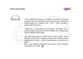 Projetos Desenvolvidos
• Com o objetivo de suportar os trabalhos de Projetos na área de
Engenharia de Desenvolvimento do Produto realizamos trabalhos de
Implementação do ambiente CAD / CAE / CAM seguindo a
padronização do Konzern;
• Realizamos a customização de workstations, de acordo com o
padrão mundal, de diversos parceiros da MAN, como Magna Steyr,
Engbras, HighEnd , MSX e Edag.
• Em 2010 representamos a MAN América Latina na VW “Group
Meeting” na Alemanha, reunião anual sobre CAD / CATIA V5 para o
planejamento de ações a serem implementadas nas empresas do
grupo.
Nos 3 anos anteriores estivemos neste mesmo evento buscando
informações para a VWB .
 