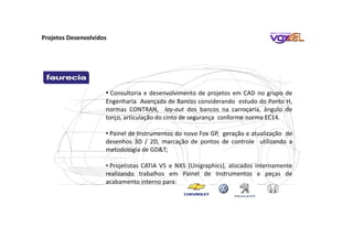 • Consultoria e desenvolvimento de projetos em CAD no grupo de
Engenharia Avançada de Bancos considerando estudo do Ponto H,
normas CONTRAN, lay-out dos bancos na carroçaria, ângulo de
torço, articulação do cinto de segurança conforme norma EC14.
• Painel de Instrumentos do novo Fox GP, geração e atualização de
desenhos 3D / 2D, marcação de pontos de controle utilizando a
metodologia de GD&T;
• Projetistas CATIA V5 e NX5 (Unigraphics), alocados internamente
realizando trabalhos em Painel de Instrumentos e peças de
acabamento interno para:
Projetos Desenvolvidos
 