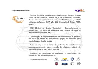 • Estudos, feasibility, modelamento, detalhamento de peças do tipo
Painel de Instrumentos, console, peças de acabamento Interiores,
dutos e caixa de ar condicionado, molduras de rádios, etc..., em CAD
utilizando softwares CATIA V5, NX5 (Unigraphics), Pro-e, PDGS,
IDEAS;
• EWO (Ordem de Serviço Eletrônica) – Desenvolvimento e
implantação nas áreas de Engenharia para controle de todos os
trabalhos realizados em CAx;
• Coordenação, acompanhamento de desenvolvimento de projetos
de peças de Painel de instrumentos, peças de Interiores para
montadoras no Brasil e Europa;
• Testes de engenharia experimental, definição de procedimentos,
acompanhamento de testes, emissão de relatórios, cotação de
planos de validação para novos projetos;
• Resolução de problemas de Qualidade e modificações de
engenharia das peças em produção;
• Trabalhos destinados a:
Projetos Desenvolvidos
 