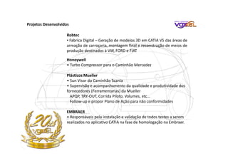 Robtec
• Fabrica Digital – Geração de modelos 3D em CATIA V5 das áreas de
armação de carroçaria, montagem final e reconstrução de meios de
produção destinados à VW, FORD e FIAT
Honeywell
• Turbo Compressor para o Caminhão Mercedez
Plásticos Mueller
• Sun Visor do Caminhão Scania
• Supervisão e acompanhamento da qualidade e produtividade dos
fornecedores (Ferramentarias) da Mueller
APQP, TRY-OUT, Corrida Piloto, Volumes, etc...
Follow-up e propor Plano de Ação para não conformidades
EMBRAER
• Responsáveis pela instalação e validação de todos testes a serem
realizados no aplicativo CATIA na fase de homologação na Embraer.
Projetos Desenvolvidos
 