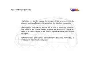 • Agilidade em atender nossos clientes, garantindo o cumprimento de
prazos e preocupação na melhoria continua dos trabalhos executados;
• Desenvolver projetos não apenas sob o aspecto visual dos produtos,
mas oferecer aos nossos clientes projetos que atendam a fabricação,
redução de custos, legislação me normas vigentes e com a preocupação
ecológica;
• Manter nossos profissionais constantemente treinados, motivados, e
em busca de inovações tecnológicas;
Nossa Política de Qualidade
 